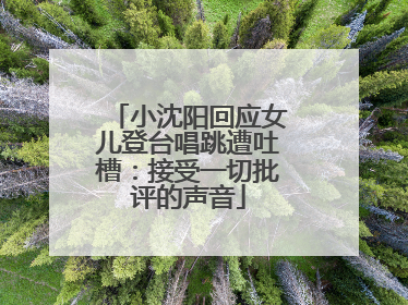 小沈阳回应女儿登台唱跳遭吐槽：接受一切批评的声音