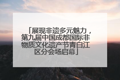 展现非遗多元魅力，第九届中国成都国际非物质文化遗产节青白江区分会场启幕