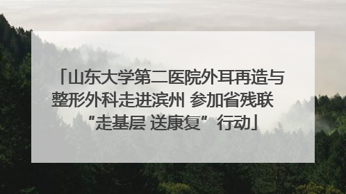 山东大学第二医院外耳再造与整形外科走进滨州 参加省残联“走基层 送康复”行动