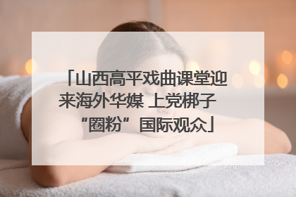 山西高平戏曲课堂迎来海外华媒 上党梆子“圈粉”国际观众