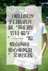 崂山区沙子口街道开展“我们的节日·端午”——“粽情山海间 童心乘风浪”文明实践活动
