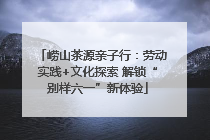 崂山茶源亲子行：劳动实践+文化探索 解锁“别样六一”新体验