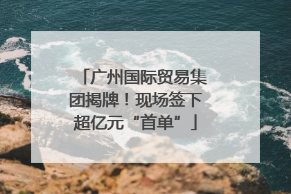 广州国际贸易集团揭牌！现场签下超亿元“首单”