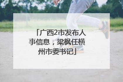 广西2市发布人事信息，梁枫任横州市委书记