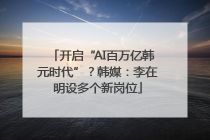 开启“AI百万亿韩元时代”？韩媒：李在明设多个新岗位