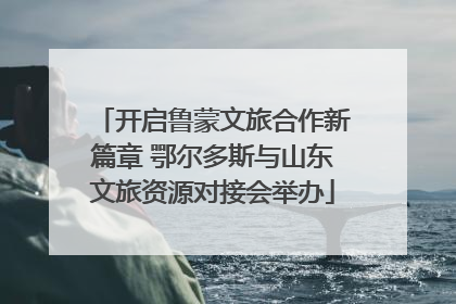 开启鲁蒙文旅合作新篇章 鄂尔多斯与山东文旅资源对接会举办