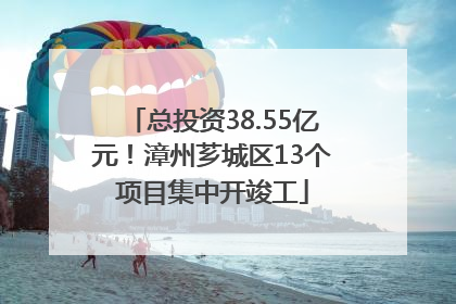 总投资38.55亿元！漳州芗城区13个项目集中开竣工