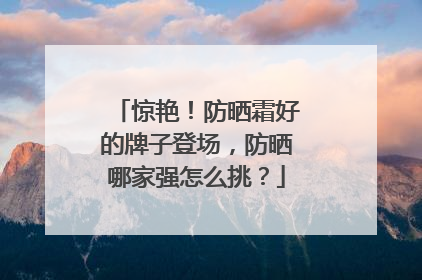 惊艳！防晒霜好的牌子登场，防晒哪家强怎么挑？