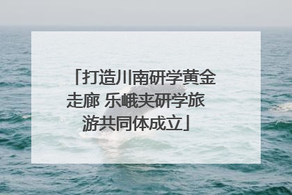 打造川南研学黄金走廊 乐峨夹研学旅游共同体成立