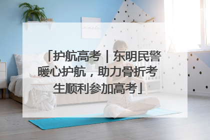 护航高考｜东明民警暖心护航，助力骨折考生顺利参加高考