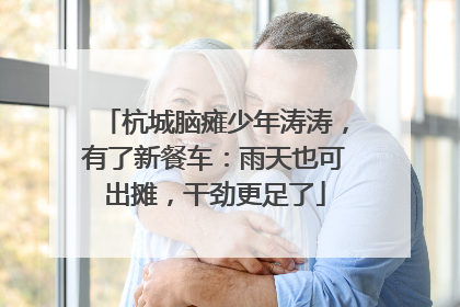 杭城脑瘫少年涛涛，有了新餐车：雨天也可出摊，干劲更足了