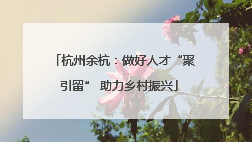 杭州余杭：做好人才“聚引留” 助力乡村振兴