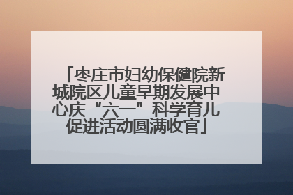 枣庄市妇幼保健院新城院区儿童早期发展中心庆“六一”科学育儿促进活动圆满收官