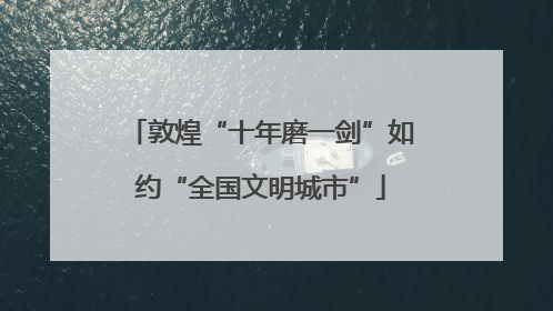 敦煌“十年磨一剑”如约“全国文明城市”