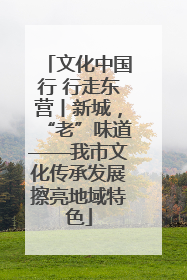 文化中国行 行走东营丨新城，“老”味道——我市文化传承发展擦亮地域特色