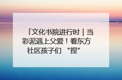 文化书院进行时｜当彩泥遇上父爱！看东方社区孩子们 “捏” 出心目中的爸爸