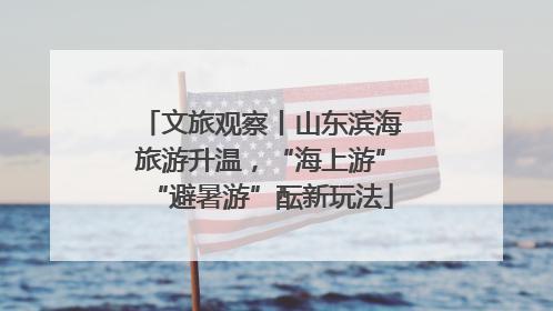文旅观察丨山东滨海旅游升温，“海上游”“避暑游”酝新玩法