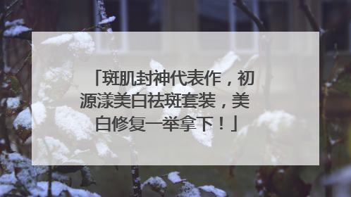 斑肌封神代表作，初源漾美白祛斑套装，美白修复一举拿下！