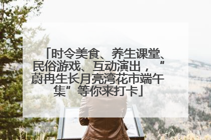 时令美食、养生课堂、民俗游戏、互动演出，“蔚冉生长月亮湾花市端午集”等你来打卡