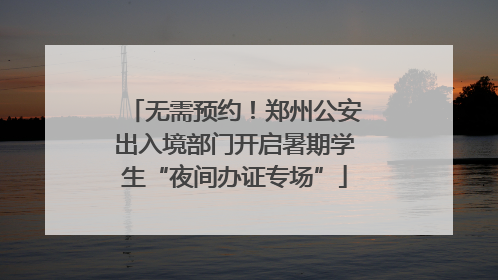 无需预约！郑州公安出入境部门开启暑期学生“夜间办证专场”