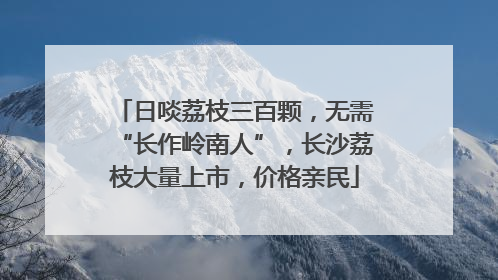 日啖荔枝三百颗，无需“长作岭南人”，长沙荔枝大量上市，价格亲民