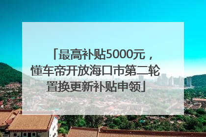 最高补贴5000元，懂车帝开放海口市第二轮置换更新补贴申领