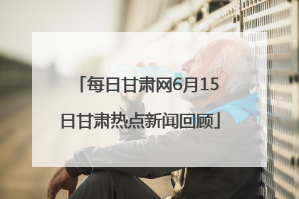 每日甘肃网6月15日甘肃热点新闻回顾