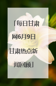 每日甘肃网6月9日甘肃热点新闻回顾