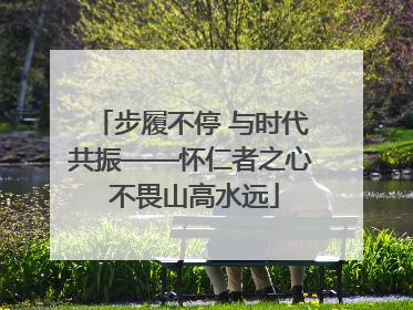 步履不停 与时代共振——怀仁者之心 不畏山高水远