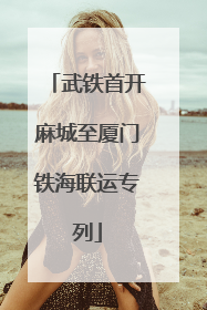 武铁首开麻城至厦门铁海联运专列