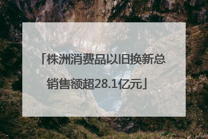 株洲消费品以旧换新总销售额超28.1亿元