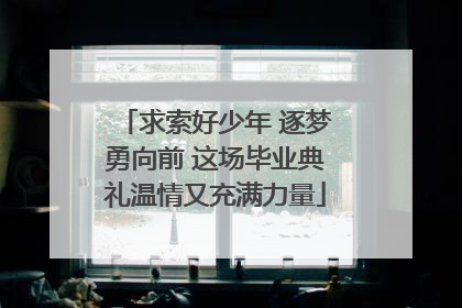求索好少年 逐梦勇向前 这场毕业典礼温情又充满力量