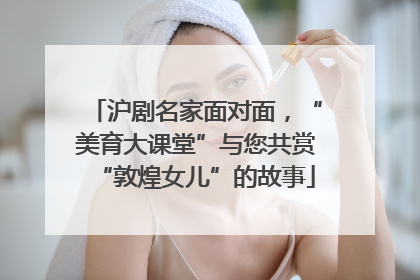 沪剧名家面对面，“美育大课堂”与您共赏“敦煌女儿”的故事