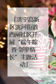 济宁高新区洸河街道西闸社区开展“端午粽香·邻里情长”主题活动
