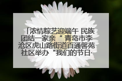浓情粽艺迎端午 民族团结一家亲“ 青岛市李沧区虎山路街道百通馨苑社区举办“我们的节日·端午“主题活动
