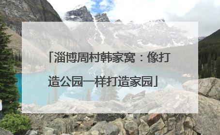 淄博周村韩家窝：像打造公园一样打造家园
