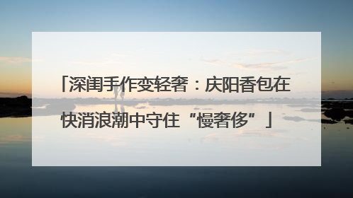 深闺手作变轻奢：庆阳香包在快消浪潮中守住“慢奢侈”
