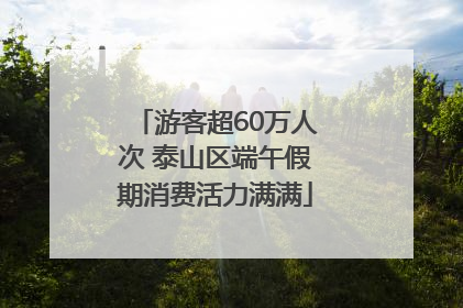 游客超60万人次 泰山区端午假期消费活力满满
