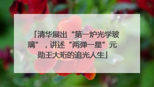 清华展出“第一炉光学玻璃”，讲述“两弹一星”元勋王大珩的追光人生