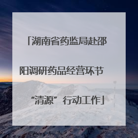 湖南省药监局赴邵阳调研药品经营环节“清源”行动工作