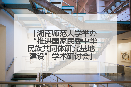 湖南师范大学举办“推进国家民委中华民族共同体研究基地建设”学术研讨会