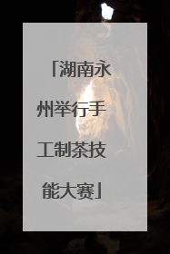 湖南永州举行手工制茶技能大赛