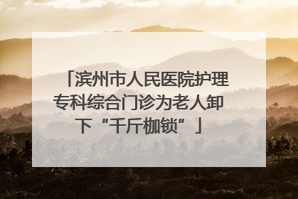 滨州市人民医院护理专科综合门诊为老人卸下“千斤枷锁”