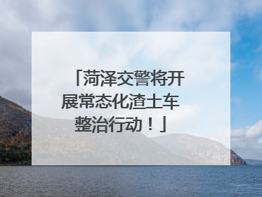 菏泽交警将开展常态化渣土车整治行动！