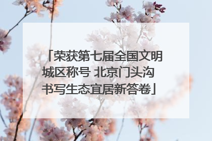 荣获第七届全国文明城区称号 北京门头沟书写生态宜居新答卷