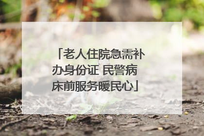 老人住院急需补办身份证 民警病床前服务暖民心