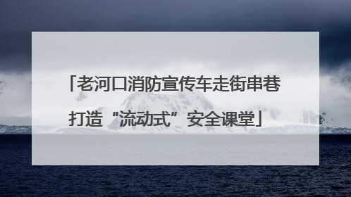 老河口消防宣传车走街串巷打造“流动式”安全课堂