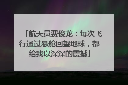 航天员费俊龙：每次飞行通过悬舱回望地球，都给我以深深的震撼