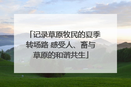 记录草原牧民的夏季转场路 感受人、畜与草原的和谐共生