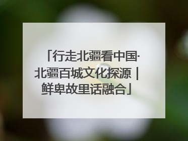 行走北疆看中国·北疆百城文化探源｜鲜卑故里话融合